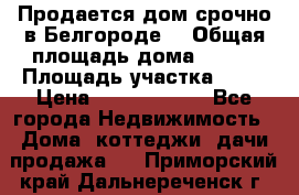 Продается дом срочно в Белгороде. › Общая площадь дома ­ 275 › Площадь участка ­ 11 › Цена ­ 25 000 000 - Все города Недвижимость » Дома, коттеджи, дачи продажа   . Приморский край,Дальнереченск г.
